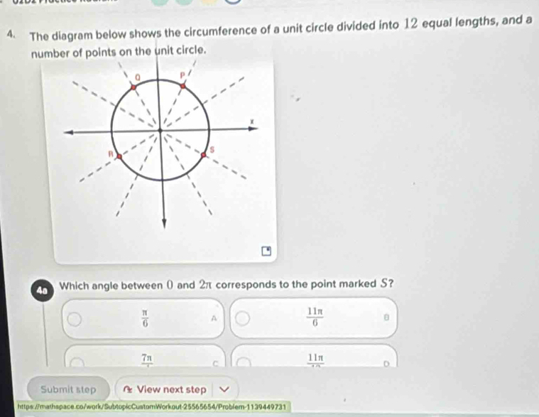 The diagram below shows the circumference of a unit circle divided into 12 equal lengths, and a
number of points on the unit circle.
4a Which angle between ( and 2π corresponds to the point marked S?
 π /6  A
 11π /6 
frac 7π  C
frac 11π 
Submit step * View next step
https://mathspace.co/work/SubtopicCustomWorkout-25565654/Problem-1139449731