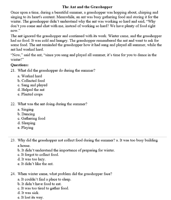 The Ant and the Grasshopper
Once upon a time, during a beautiful summer, a grasshopper was hopping about, chirping and
singing to its heart's content. Meanwhile, an ant was busy gathering food and storing it for the
winter. The grasshopper didn’t understand why the ant was working so hard and said, “Why
don’t you come and chat with me, instead of working so hard? We have plenty of food right
now.”
The ant ignored the grasshopper and continued with its work. Winter came, and the grasshopper
had no food. It was cold and hungry. The grasshopper remembered the ant and went to ask for
some food. The ant reminded the grasshopper how it had sung and played all summer, while the
ant had worked hard.
“Now,” said the ant, “since you sang and played all summer, it’s time for you to dance in the
winter!"
Questions:
21. What did the grasshopper do during the summer?
a. Worked hard
b. Collected food
c. Sang and played
d. Helped the ant
e. Planted crops
22. What was the ant doing during the summer?
a. Singing
b. Dancing
c. Gathering food
d. Sleeping
e. Playing
23. Why did the grasshopper not collect food during the summer? a. It was too busy building
a house.
b. It didn’t understand the importance of preparing for winter.
c. It forgot to collect food.
d. It was too lazy.
e. It didn’t like the ant.
24. When winter came, what problem did the grasshopper face?
a. It couldn’t find a place to sleep.
b. It didn’t have food to eat.
c. It was too tired to gather food.
d. It was sick.
e. It lost its way.