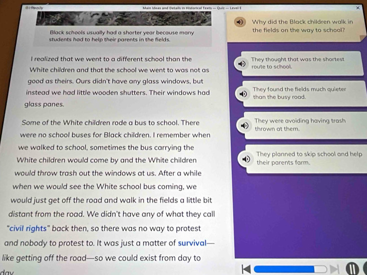 Ready Main Ideas and Details in Historical Texts — Quiz — Level t
Uhee Why did the Black children walk in
Black schools usually had a shorter year because many the fields on the way to school?
students had to help their parents in the fields.
I realized that we went to a different school than the They thought that was the shortest
White children and that the school we went to was not as route to school.
good as theirs. Ours didn't have any glass windows, but
instead we had little wooden shutters. Their windows had They found the fields much quieter
than the busy road.
glass panes.
Some of the White children rode a bus to school. There They were avoiding having trash
thrown at them.
were no school buses for Black children. I remember when
we walked to school, sometimes the bus carrying the
They planned to skip school and help
White children would come by and the White children their parents farm.
would throw trash out the windows at us. After a while
when we would see the White school bus coming, we
would just get off the road and walk in the fields a little bit
distant from the road. We didn't have any of what they call
"civil rights" back then, so there was no way to protest
and nobody to protest to. It was just a matter of survival—
like getting off the road—so we could exist from day to
da v