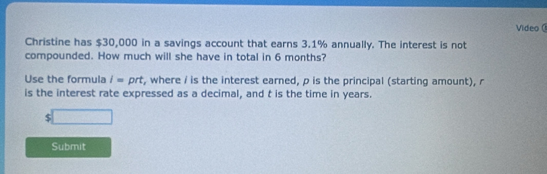 Video 
Christine has $30,000 in a savings account that earns 3.1% annually. The interest is not 
compounded. How much will she have in total in 6 months? 
Use the formula i=prt t, where / is the interest earned, p is the principal (starting amount), r
is the interest rate expressed as a decimal, and t is the time in years.
$□
Submit