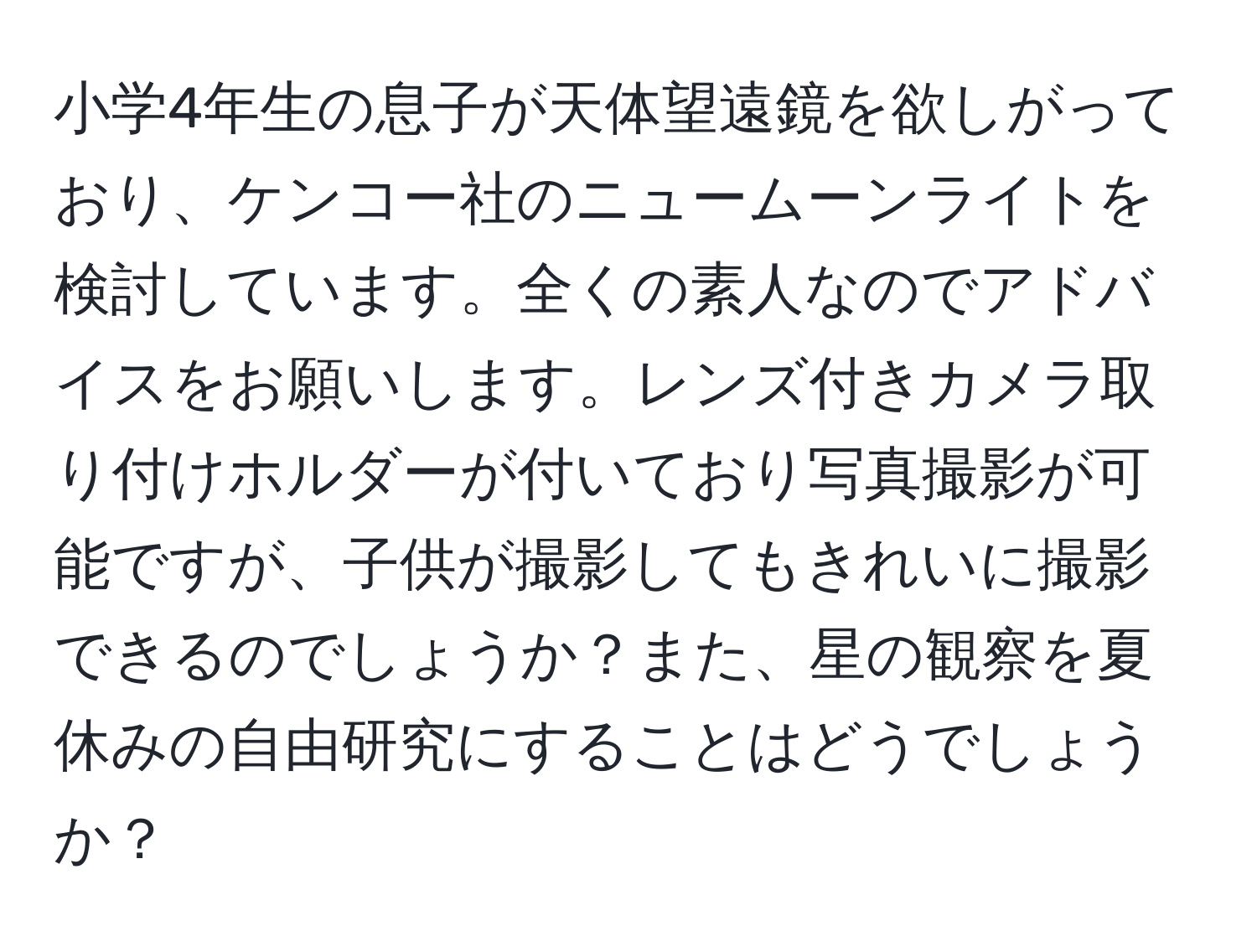 小学4年生の息子が天体望遠鏡を欲しがっており、ケンコー社のニュームーンライトを検討しています。全くの素人なのでアドバイスをお願いします。レンズ付きカメラ取り付けホルダーが付いており写真撮影が可能ですが、子供が撮影してもきれいに撮影できるのでしょうか？また、星の観察を夏休みの自由研究にすることはどうでしょうか？