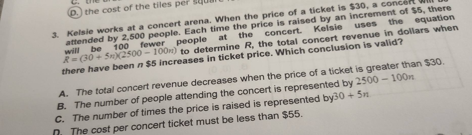 D. the cost of the tiles per squal
3. Kelsie works at a concert arena. When the price of a ticket is $30, a concert W
attended by 2,500 people. Each time the price is raised by an increment of $5, there
will be 100 fewer people at the concert. Kelsie uses the equation
R=(30+5n)(2500-100n) to determine R, the total concert revenue in dollars when
there have been n $5 increases in ticket price. Which conclusion is valid?
A. The total concert revenue decreases when the price of a ticket is greater than $30.
B. The number of people attending the concert is represented by 2500-100n
C. The number of times the price is raised is represented by30+5n.
D. The cost per concert ticket must be less than $55.