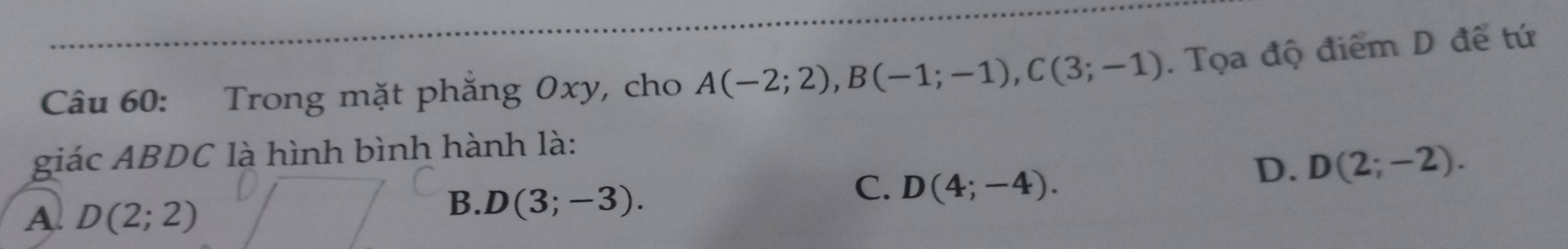 Trong mặt phăng Oxy, cho A(-2;2), B(-1;-1), C(3;-1). Tọa độ điểm D để tứ
giác ABDC là hình bình hành là:
C. D(4;-4).
D. D(2;-2).
A. D(2;2)
B. D(3;-3).