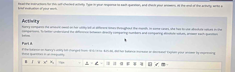 Read the instructions for this self-checked activity. Type in your response to each question, and check your answers. At the end of the activity, write a 
brief evaluation of your work. 
Activity 
Nancy compares the amount owed on her utility bill at different times throughout the month. In some cases, she has to use absolute values in the 
comparisons. To better understand the difference between directly comparing numbers and comparing absolute values, answer each question 
below. 
Part A 
If the balance on Nancy's utility bill changed from -$10.14 to -$25.66, did her balance increase or decrease? Explain your answer by expressing 
these quantities In an Inequality. 
B I X^2X_2 15px