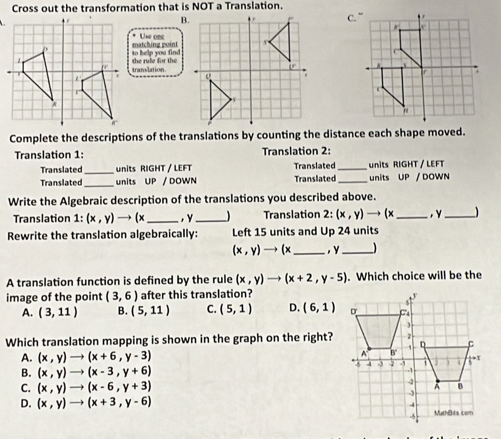 Cross out the transformation that is NOT a Translation.
B.
C.
Use one
matching point
to help you find
the rule for the
translation.
Complete the descriptions of the translations by counting the distance each shape moved.
Translation 1: Translation 2:
Translated_ units RIGHT / LEFT Translated _units RIGHT/ LEFT
Translated_ units UP / DOWN Translated _units UP / DOWN
Write the Algebraic description of the translations you described above.
Translation 1:(x,y)to (x _, y_ ) Translation 2: (x,y) to (x_ , y_ )
Rewrite the translation algebraically: Left 15 units and Up 24 units
(x,y)to (x _, y_ )
A translation function is defined by the rule (x,y)to (x+2,y-5). Which choice will be the
image of the point (3,6) after this translation?
A. (3,11) B. (5,11) C. (5,1) D. (6,1)
Which translation mapping is shown in the graph on the right?
A. (x,y)to (x+6,y-3)
B. (x,y)to (x-3,y+6)
C. (x,y)to (x-6,y+3)
D. (x,y)to (x+3,y-6)