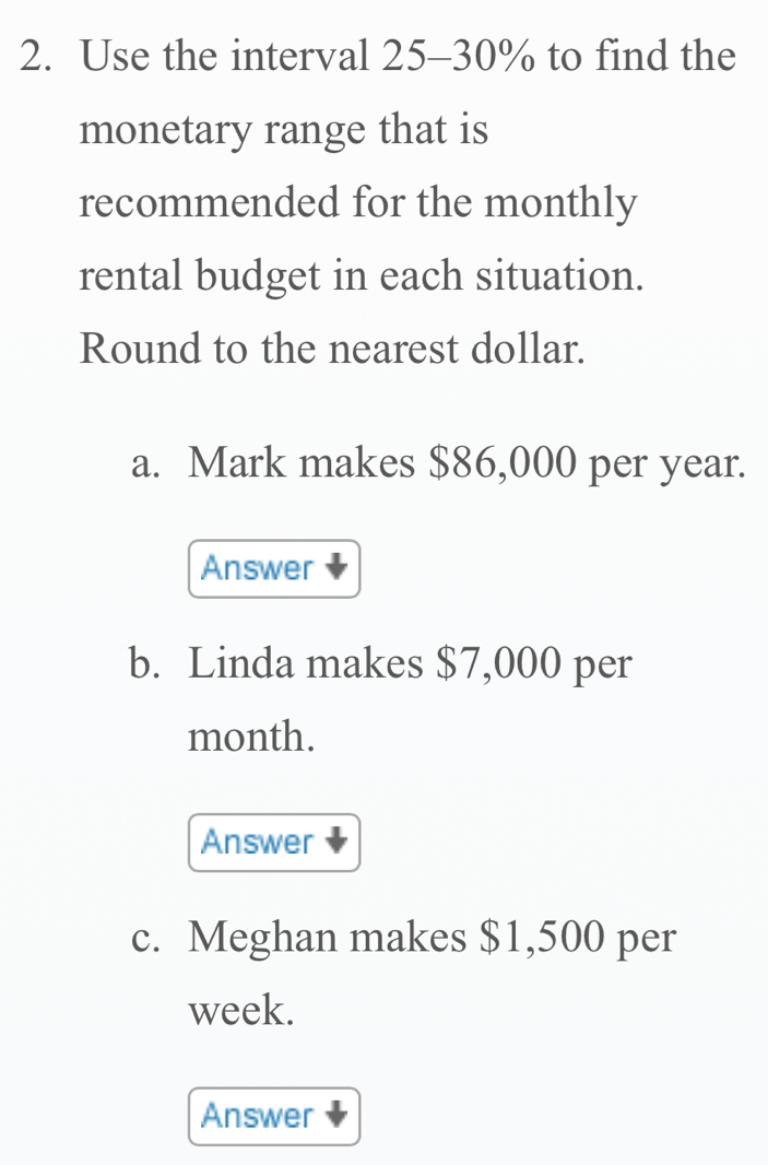 Use the interval 25-30% to find the 
monetary range that is 
recommended for the monthly 
rental budget in each situation. 
Round to the nearest dollar. 
a. Mark makes $86,000 per year. 
Answer 
b. Linda makes $7,000 per
month. 
Answer 
c. Meghan makes $1,500 per
week. 
Answer