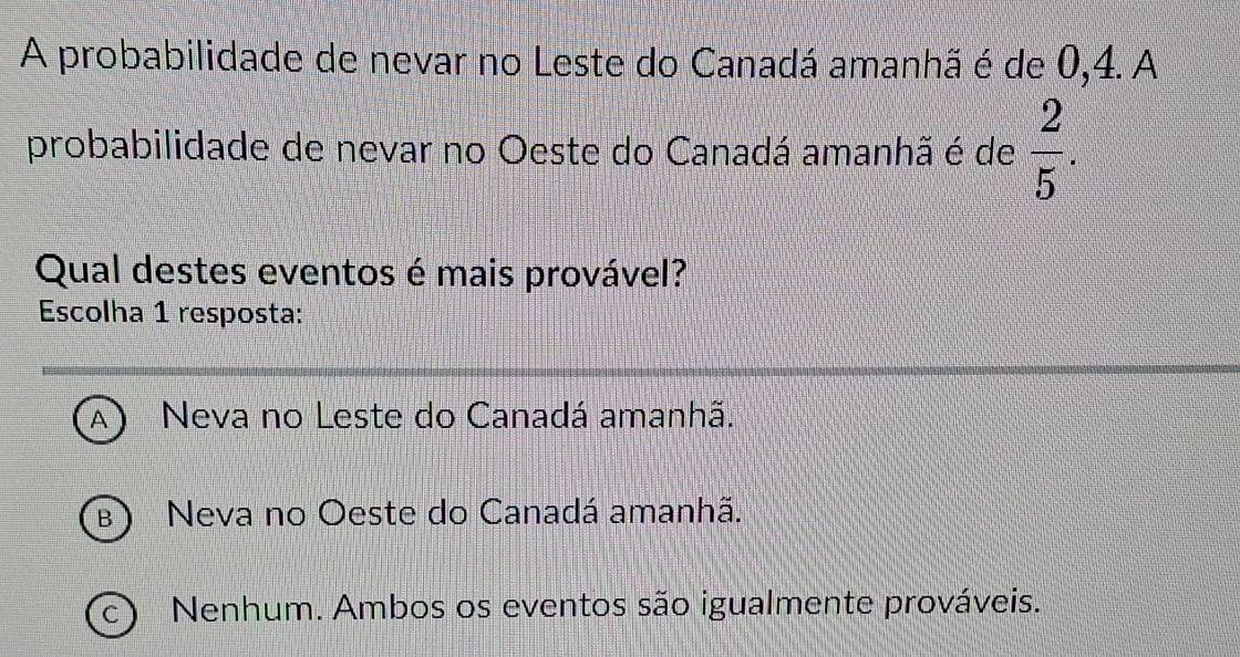 A probabilidade de nevar no Leste do Canadá amanhã é de 0, 4. A
probabilidade de nevar no Oeste do Canadá amanhã é de  2/5 . 
Qual destes eventos é mais provável?
Escolha 1 resposta:
A Neva no Leste do Canadá amanhã.
B Neva no Oeste do Canadá amanhã.
C Nenhum. Ambos os eventos são igualmente prováveis.