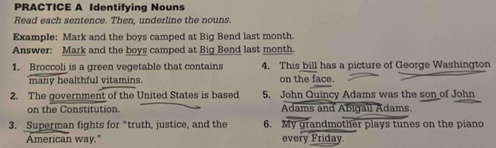 PRACTICE A Identifying Nouns 
Read each sentence. Then, underline the nouns. 
Example: Mark and the boys camped at Big Bend last month. 
Answer: Mark and the boys camped at Big Bend last month. 
1. Broccoli is a green vegetable that contains 4. This bill has a picture of George Washington 
many healthful vitamins. on the face. 
2. The government of the United States is based 5. John Quincy Adams was the son of John 
on the Constitution. Adams and Abigail Adams. 
3. Superman fights for “truth, justice, and the 6. My grandmother plays tunes on the piano 
American way." every Friday.