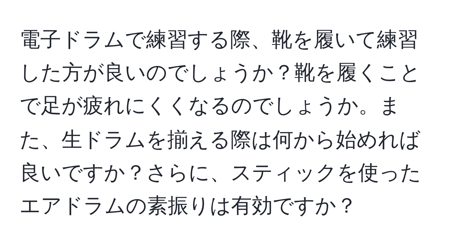 電子ドラムで練習する際、靴を履いて練習した方が良いのでしょうか？靴を履くことで足が疲れにくくなるのでしょうか。また、生ドラムを揃える際は何から始めれば良いですか？さらに、スティックを使ったエアドラムの素振りは有効ですか？