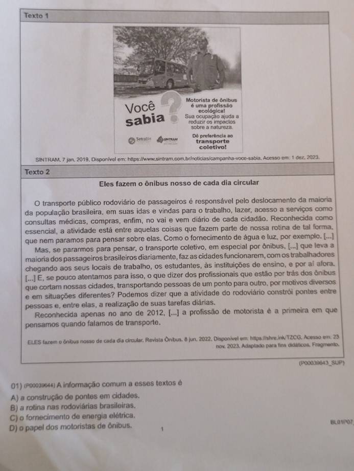 Texto 1
SINTRAM, 7 jan, 2019, Disponível em: https://www.sintram.com,br/noticias/campanha-voce-sabia, Acesso em: 1 dez. 2023.
Texto 2
Eles fazem o ônibus nosso de cada dia circular
O transporte público rodoviário de passageiros é responsável pelo deslocamento da maioria
da população brasileira, em suas idas e vindas para o trabalho, lazer, acesso a serviços como
consultas médicas, compras, enfim, no vai e vem diário de cada cidadão. Reconhecida como
essencial, a atividade está entre aquelas coisas que fazem parte de nossa rotina de tal forma.
que nem paramos para pensar sobre elas. Como o fornecimento de água e luz, por exemplo. [...]
Mas, se pararmos para pensar, o transporte coletivo, em especial por ônibus, (...) que leva a
maioria dos passageiros brasileiros diariamente, faz as cidades funcionarem, com os trabalhadores
chegando aos seus locais de trabalho, os estudantes, às instituições de ensino, e por aí afora.
[...] E, se pouco atentamos para isso, o que dizer dos profissionais que estão por trás dos ônibus
que cortam nossas cidades, transportando pessoas de um ponto para outro, por motivos diversos
e em situações diferentes? Podemos dizer que a atividade do rodoviário constrói pontes entre
pessoas e, entre elas, a realização de suas tarefas diárias.
Reconhecida apenas no ano de 2012, [...] a profissão de motorista é a primeira em que
pensamos quando falamos de transporte.
ELES fazem o ônibus nosso de cada dia circular, Revista Ônibus. 8 jun. 2022, Disponível em: https://shre.ink/TZCG. Acesso em: 23
nov. 2023. Adaptado para fins didáticos, Fragmento.
(P00039643_SUP)
01) (P00039644) A informação comum a esses textos é
A) a construção de pontes em cidades.
B) a rotina nas rodoviárias brasileiras.
C) o fornecimento de energia elétrica.
D) o papel dos motoristas de ônibus. BL01P07