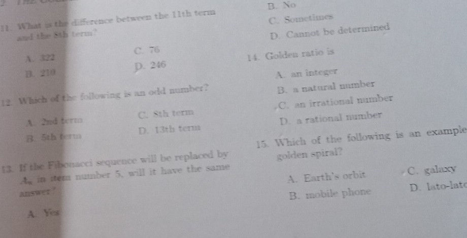 B. No
11. What is the difference between the 11th term
and the 8th term? C. Sometimes
A. 322 C. 76 D. Cannot be determined
B. 210 D. 246 14. Golden ratio is
A. an integer
12. Which of the following is an odd number?
B. a natural number
A. 2nd term C. 8th term C. an irrational number
B. 5th term D. 13th term D. a rational number
15. Which of the following is an example
13. If the Fibonacci sequence will be replaced by golden spiral?
A. Earth's orbit C. galaxy
A in item number 5, will it have the same
answer ?
A. Yes B. mobile phone D. lato-late