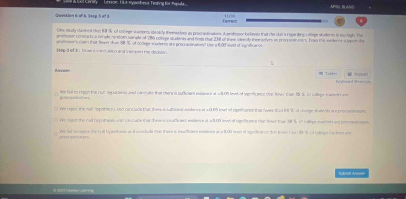 Slve & Exit Certify Lesson: 10.4 Hypothesis Testing for Popula... APRIL RLAND
Question 6 of 6, Step 3 of 3 11/16
Correct
One study claimed that 88 % of college students identify themselves as procrastinators. A professor believes that the claim regarding college students is too high. The
professor conducts a simple random sample of 286 college students and finds that 238 of them identify themselves as procrastinators. Does this evidence support the
professor's claim that fewer than 88 % of college students are procrastinators? Use a 0,05 level of significance.
Step 3 of 3 : Draw a conclusion and interpret the decision.
Answer Keypad
Tables
Keyboard Shortcuts
We fail to reject the null hypothesis and conclude that there is sufficient evidence at a 0.05 level of significance that fewer than 88 % of college students are
procrastinators.
We reject the null hypothesis and conclude that there is sufficient evidence at a 0.05 level of significance that fewer than 88 % of college students are procrastinators.
We reject the null hypothesis and conclude that there is insufficient evidence at a 0.05 level of significance that fewer than 88 % of college students are procrastinators
We fail to reject the null hypothesis and conclude that there is insufficient evidence at a 0.05 level of significance that fewer than 88 % of college students are
procrastinators
Submit Answer
O 2024 Huwkes Learning