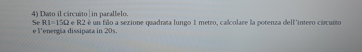 Dato il circuito |in parallelo. 
Se R1=15Omega e R2 è un filo a sezione quadrata lungo 1 metro, calcolare la potenza dell’intero circuito 
e l’energia dissipata in 20s.