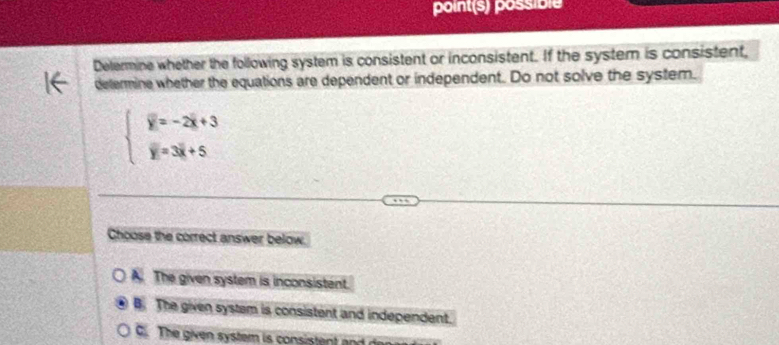 point(s) possible
Delermine whether the following system is consistent or inconsistent. If the system is consistent,
determine whether the equations are dependent or independent. Do not solve the system.
beginarrayl overline y=-2overline x+3 overline y=3overline x+5endarray.
Choose the correct answer below.
A. The given system is inconsistent.
B. The given system is consistent and independent.
G. The given system is consistent and den