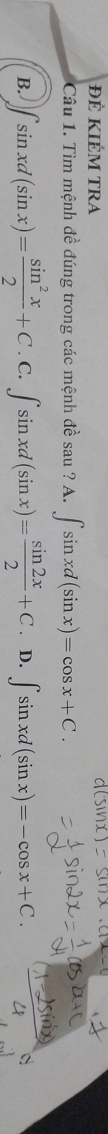 ĐÊ KIÊM TRA 
Câu 1. Tìm mệnh đề đúng trong các mệnh đề sau ? A. ∈t sin xd(sin x)=cos x+C. 
B. ∈t sin xd(sin x)= sin^2x/2 +C.C.∈t sin xd(sin x)= sin 2x/2 +C.D.∈t sin xd(sin x)=-cos x+C.