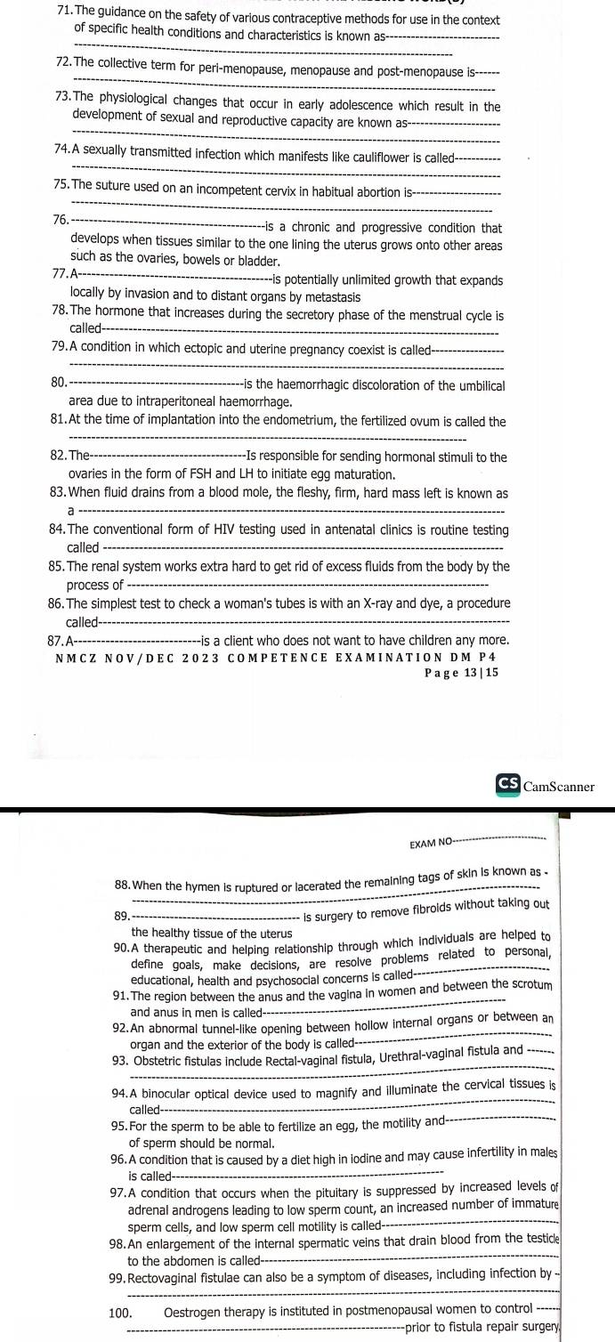 The guidance on the safety of various contraceptive methods for use in the context
_
of specific health conditions and characteristics is known as-
_
72. The collective term for peri-menopause, menopause and post-menopause is_
73.The physiological changes that occur in early adolescence which result in the
_
development of sexual and reproductive capacity are known as
_
74.A sexually transmitted infection which manifests like cauliflower is called-_
_
75. The suture used on an incompetent cervix in habitual abortion is-_
76_
---is a chronic and progressive condition that
develops when tissues similar to the one lining the uterus grows onto other areas
such as the ovaries, bowels or bladder.
77. A--_ ---is potentially unlimited growth that expands
locally by invasion and to distant organs by metastasis
78. The hormone that increases during the secretory phase of the menstrual cycle is
called-_
_
79.A condition in which ectopic and uterine pregnancy coexist is called_
80 _-is the haemorrhagic discoloration of the umbilical
area due to intraperitoneal haemorrhage.
81.At the time of implantation into the endometrium, the fertilized ovum is called the
_
82. The _-Is responsible for sending hormonal stimuli to the
ovaries in the form of FSH and LH to initiate egg maturation.
83. When fluid drains from a blood mole, the fleshy, firm, hard mass left is known as
_
84. The conventional form of HIV testing used in antenatal clinics is routine testing
called
85. The renal system works extra hard to get rid of excess fluids from the body by the
process of_
86. The simplest test to check a woman's tubes is with an X-ray and dye, a procedure
called-_
87. A-_ ----is a client who does not want to have children any more.
NM CZ NOV /D E C 20 2 3 COM PET E N CE EX A M INATIO N DM P4
P ag e 13 | 15
CamScanner
EXAM NO
_
_
88. When the hymen is ruptured or lacerated the remaining tags of skin is known as .
89_
is surgery to remove fibroids without taking out
the healthy tissue of the uterus
90.A therapeutic and helping relationship through which individuals are helped to
define goals, make decisions, are resolve problems related to personal,
educational, health and psychosocial concerns is called
_
91.The region between the anus and the vagina in women and between the scrotum
and anus in men is called
92.An abnormal tunnel-like opening between hollow internal organs or between an
organ and the exterior of the body is called-
_
_
93. Obstetric fistulas include Rectal-vaginal fistula, Urethral-vaginal fistula and
_
94.A binocular optical device used to magnify and illuminate the cervical tissues is
95. For the sperm to be able to fertilize an egg, the motility and-
_
called-
of sperm should be normal.
_
96. A condition that is caused by a diet high in iodine and may cause infertility in males
is called 
97.A condition that occurs when the pituitary is suppressed by increased levels of
adrenal androgens leading to low sperm count, an increased number of immature
sperm cells, and low sperm cell motility is called-
_
98.An enlargement of the internal spermatic veins that drain blood from the testice
to the abdomen is called
_
_
99. Rectovaginal fistulae can also be a symptom of diseases, including infection by
100. Oestrogen therapy is instituted in postmenopausal women to control ---
_-prior to fistula repair surgery.