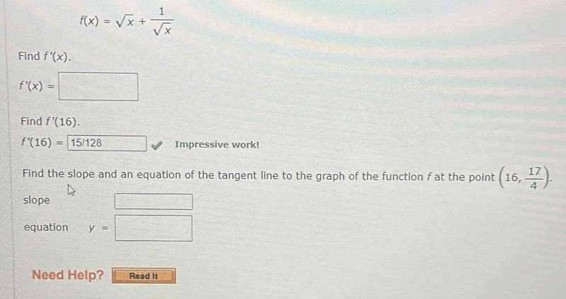 f(x)=sqrt(x)+ 1/sqrt(x) 
Find f'(x).
f'(x)=□
Find f'(16).
f'(16)= 15/128 Impressive work! 
Find the slope and an equation of the tangent line to the graph of the function f at the point (16, 17/4 ). 
slope 
equation y=□
Need Help? Read It