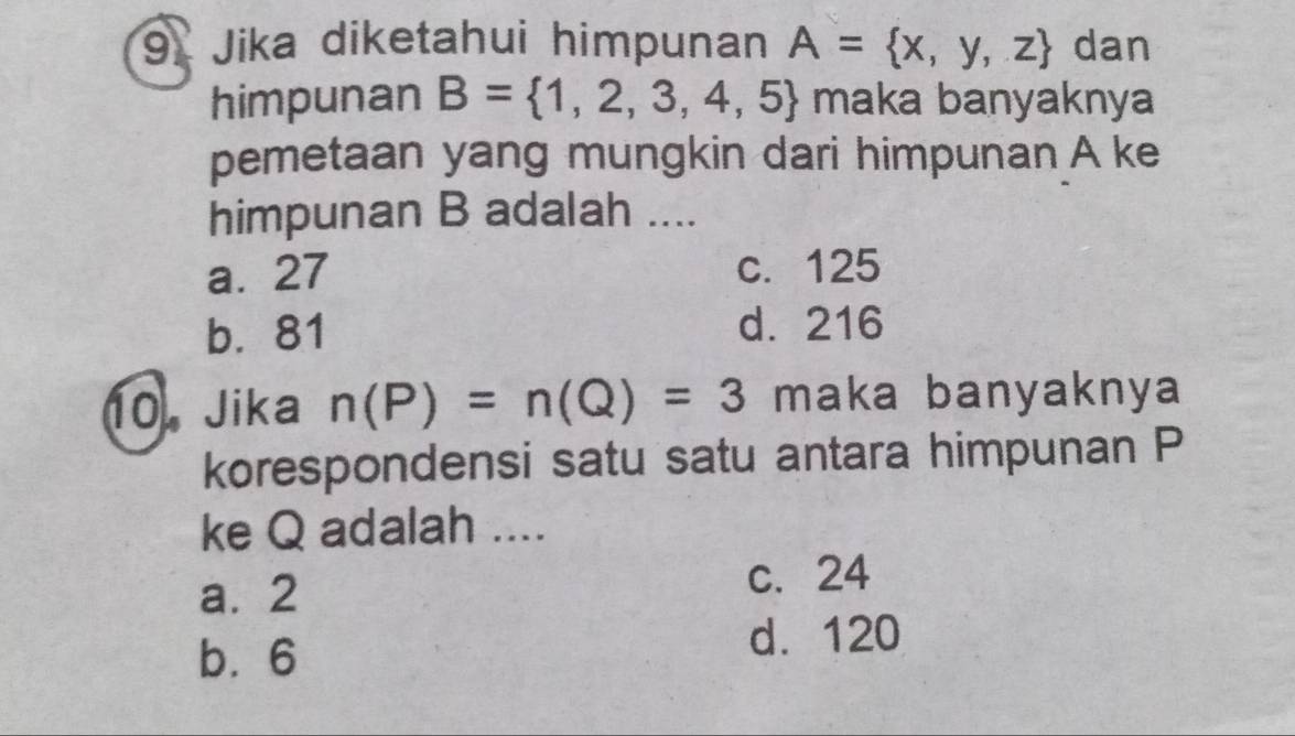 Jika diketahui himpunan A= x,y,z dan
himpunan B= 1,2,3,4,5 maka banyaknya
pemetaan yang mungkin dari himpunan A ke
himpunan B adalah ....
a. 27 c. 125
b. 81 d. 216
10. Jika n(P)=n(Q)=3 maka banyaknya
korespondensi satu satu antara himpunan P
ke Q adalah ....
a. 2 c. 24
b. 6
d. 120