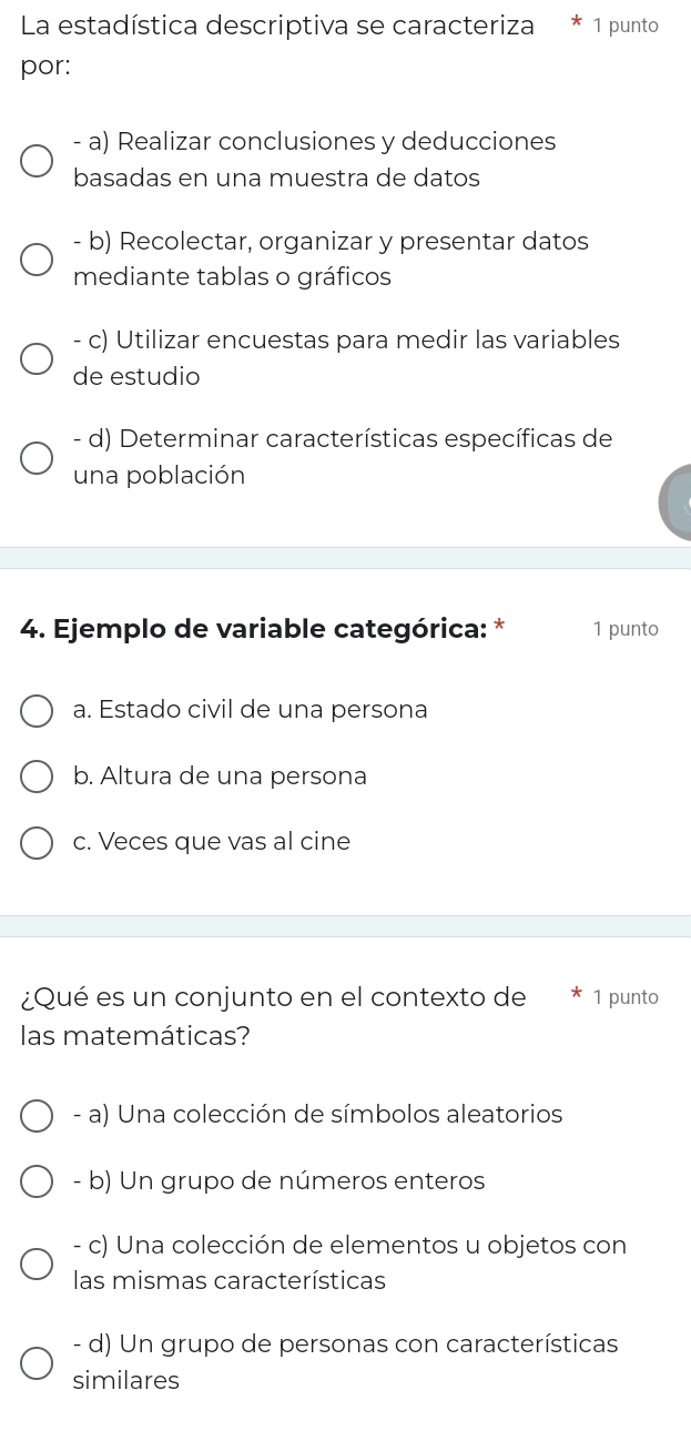 La estadística descriptiva se caracteriza 1 punto
por:
- a) Realizar conclusiones y deducciones
basadas en una muestra de datos
- b) Recolectar, organizar y presentar datos
mediante tablas o gráficos
- c) Utilizar encuestas para medir las variables
de estudio
- d) Determinar características específicas de
una población
4. Ejemplo de variable categórica: * 1 punto
a. Estado civil de una persona
b. Altura de una persona
c. Veces que vas al cine
¿Qué es un conjunto en el contexto de 1 punto
las matemáticas?
- a) Una colección de símbolos aleatorios
- b) Un grupo de números enteros
- c) Una colección de elementos u objetos con
las mismas características
- d) Un grupo de personas con características
similares