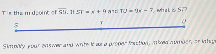 T is the midpoint of overline SU. If ST=x+9 and TU=9x-7 ,what is ST?
s
T
U 
Simplify your answer and write it as a proper fraction, mixed number, or intege