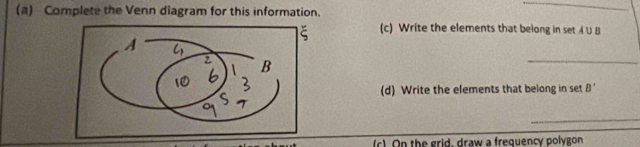 Complete the Venn diagram for this information. 
_ 
(c) Write the elements that belong in set A ∪ B
_ 
(d) Write the elements that belong in set A. 
_ 
(c) On the grid, draw a frequency polygon