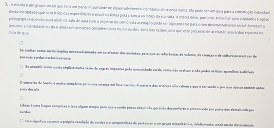 A escola é um grupo social que tem um papel importante no desenvolvimento identitário da criança surda. Ela pode ser um guia para a construção individual
desta identidade que sera fruto das experiências e escolhas feitas pela criança ao longo da sua vida. A escola deve, portanto, trabalhar com atividades e ações
pedagógicas que vão para além da sala de aula com o objetivo de como esta aceitação pode ser algo positivo para o seu desenvolvimento social. Entretanto,
assumir a identidade surda é ainda um processo complexo para muito surdos. Uma das razões para que este processo de aceitação seja árduo repousa no
fato de que:
Se aceitar como surdo implica necessariamente em se afastar dos ouvintes, para que as referências de valores, de crenças e de cultura possam ser de
pessõas surdas exclusivamente
Se assumir como surdo implica numa série de regras impostas pela comunidade surda, como não oralizar e não poder utilizar aparelhos auditivos
O conceito de Surdo é muito complexo para uma criança em fase escolar. A maioria das crianças não sabem o que é ser surdo e por isso não se sentem aptas
para decidir
Libras é uma língua complexa e leva algum tempo para que o surdo possa adquiri-la, gerando desconforto e preconceito por parte dos demais colegas
surdas
Isso significa assumir a própria condição de surdez e o compromisso de pertencer a um grupo minoritário e, infelizmente, ainda muito discriminado