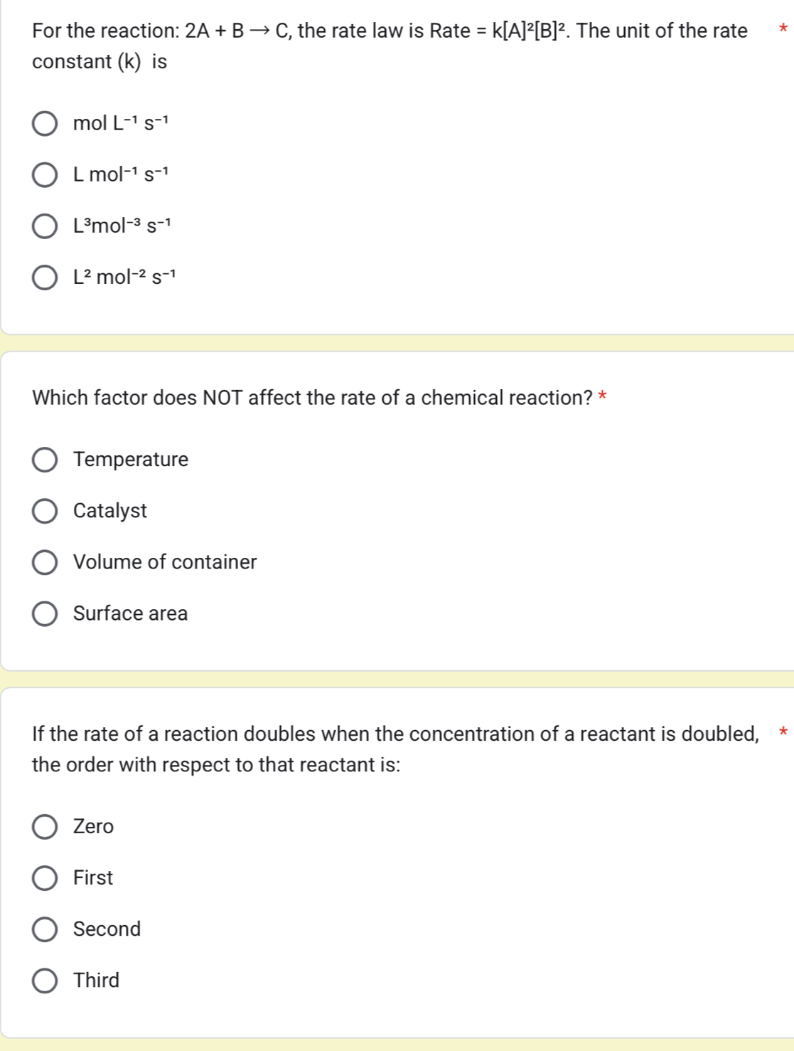 For the reaction: 2A+Bto C , the rate law is Rate =k[A]^2[B]^2. The unit of the rate *
constant (k) is
molL^(-1)s^(-1)
Lmol^(-1)s^(-1)
L^3mol^(-3)s^(-1)
L^2mol^(-2)s^(-1)
Which factor does NOT affect the rate of a chemical reaction? *
Temperature
Catalyst
Volume of container
Surface area
If the rate of a reaction doubles when the concentration of a reactant is doubled, *
the order with respect to that reactant is:
Zero
First
Second
Third