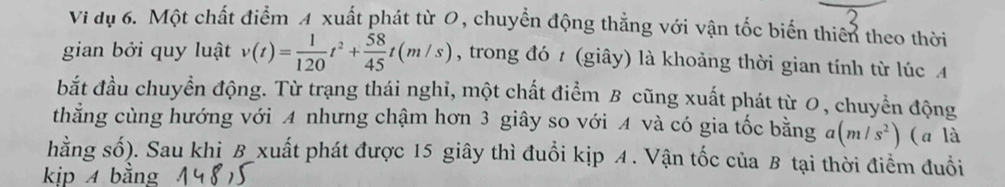 Vi dụ 6. Một chất điểm A xuất phát từ 0, chuyển động thẳng với vận tốc biến thiên theo thời 
gian bởi quy luật v(t)= 1/120 t^2+ 58/45 t(m/s) , trong đó t (giây) là khoảng thời gian tính từ lúc 4
bắt đầu chuyển động. Từ trạng thái nghỉ, một chất điểm B cũng xuất phát từ 0, chuyển động 
thằng cùng hướng với A nhưng chậm hơn 3 giây so với A và có gia tốc bằng a (m/s^2) (a là 
hằng số). Sau khi B xuất phát được 15 giây thì đuổi kịp A. Vận tốc của B tại thời điểm đuổi 
kịp 4 bằng