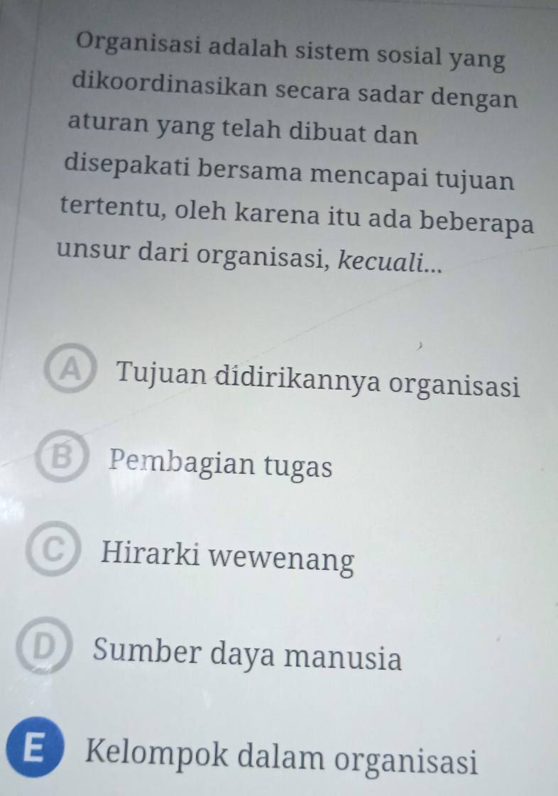 Organisasi adalah sistem sosial yang
dikoordinasikan secara sadar dengan
aturan yang telah dibuat dan
disepakati bersama mencapai tujuan
tertentu, oleh karena itu ada beberapa
unsur dari organisasi, kecuali...
A Tujuan dídirikannya organisasi
B Pembagian tugas
C Hirarki wewenang
D Sumber daya manusia
EKelompok dalam organisasi