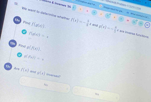 Desre x
13.
(1)4846948/Problem-1122511239
Utions & Inverses '24 1 4
Pollination and Fer Image result for gia... #> What Animals Eat |..
$
s0
13a Find f(g(x)). 
11
We want to determine whether f(x)=- 5/8 x and g(x)=- 8/5 x are inverse functions.
12
13
f(g(x))=x
13b Find g(f(x)).
g(f(x))=x
13c Are f(x) and g(x) inverses?
No
Yes