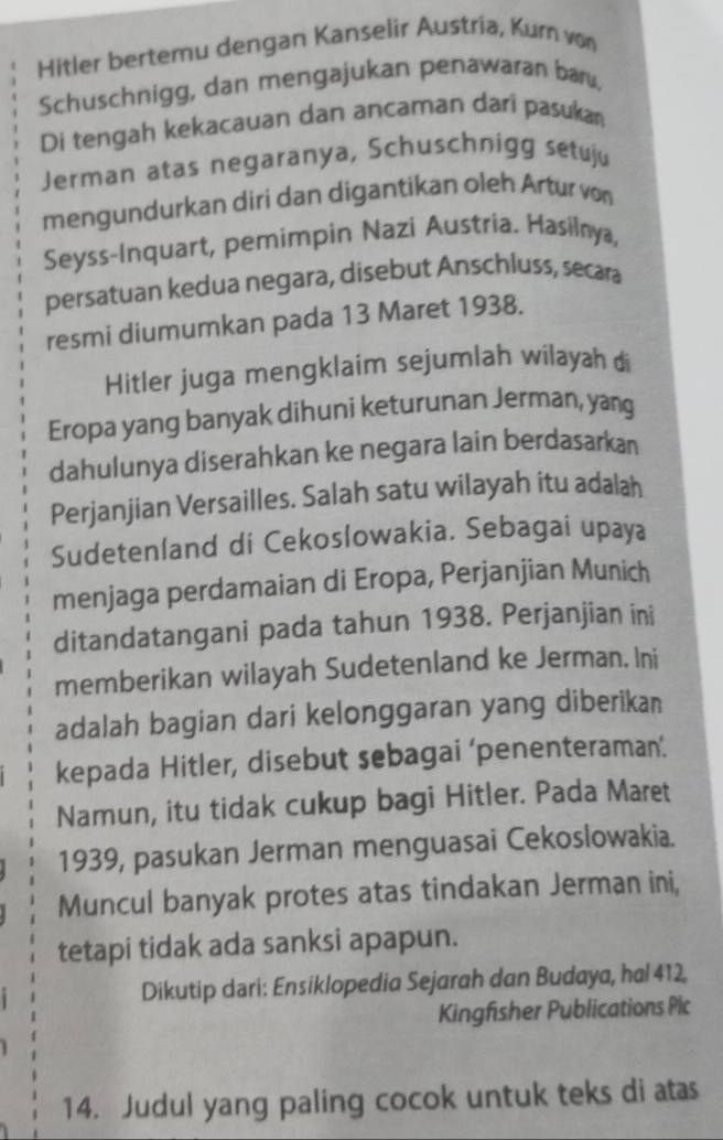 Hitler bertemu dengan Kanselir Austria, Kurn von 
Schuschnigg, dan mengajukan penawaran baru, 
Di tengah kekacauan dan ancaman dari pasukan 
Jerman atas negaranya, Schuschnigg setuju 
mengundurkan diri dan digantikan oleh Artur von 
Seyss-Inquart, pemimpin Nazi Austria. Hasilnya, 
persatuan kedua negara, disebut Anschluss, secara 
resmi diumumkan pada 13 Maret 1938. 
Hitler juga mengklaim sejumlah wilayah di 
Eropa yang banyak dihuni keturunan Jerman, yang 
dahulunya diserahkan ke negara lain berdasarkan 
Perjanjian Versailles. Salah satu wilayah itu adalah 
Sudetenland di Cekoslowakia. Sebagai upaya 
menjaga perdamaian di Eropa, Perjanjian Munich 
ditandatangani pada tahun 1938. Perjanjian ini 
memberikan wilayah Sudetenland ke Jerman. Ini 
adalah bagian dari kelonggaran yang diberikan 
kepada Hitler, disebut sebagai 'penenteraman'. 
Namun, itu tidak cukup bagi Hitler. Pada Maret 
1939, pasukan Jerman menguasai Cekoslowakia. 
Muncul banyak protes atas tindakan Jerman ini, 
tetapi tidak ada sanksi apapun. 
Dikutip dari: Ensiklopedia Sejarah dan Budaya, hal 412, 
Kingfisher Publications Plc 
14. Judul yang paling cocok untuk teks di atas