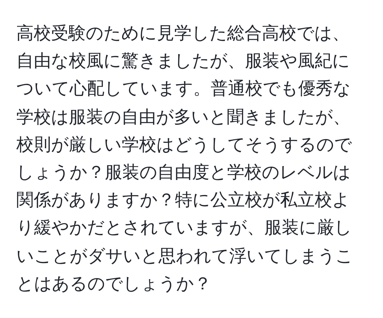 高校受験のために見学した総合高校では、自由な校風に驚きましたが、服装や風紀について心配しています。普通校でも優秀な学校は服装の自由が多いと聞きましたが、校則が厳しい学校はどうしてそうするのでしょうか？服装の自由度と学校のレベルは関係がありますか？特に公立校が私立校より緩やかだとされていますが、服装に厳しいことがダサいと思われて浮いてしまうことはあるのでしょうか？