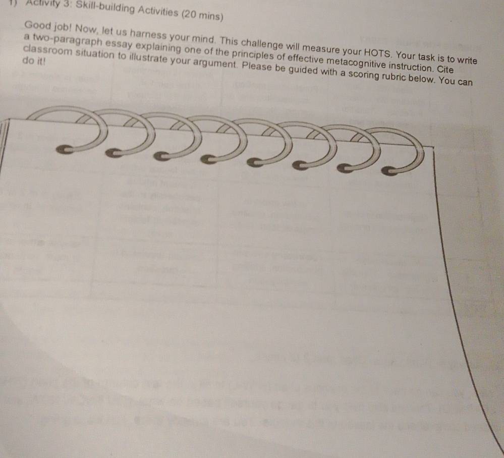 Aclivity 3: Skill-building Activities (20 mins) 
Good job! Now, let us harness your mind. This challenge will measure your HOTS. Your task is to write 
a two-paragraph essay explaining one of the principles of effective metacognitive instruction. Cite 
do it! 
classroom situation to illustrate your argument. Please be guided with a scoring rubric below. You can