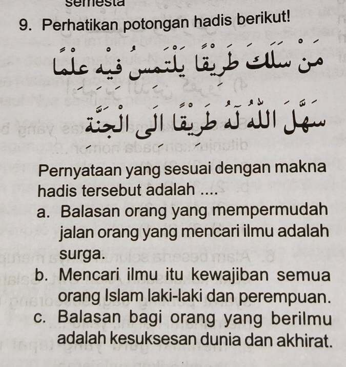 semesta
9. Perhatikan potongan hadis berikut!
le ó ui 
lbAl j
E e w 
Pernyataan yang sesuai dengan makna
hadis tersebut adalah ....
a. Balasan orang yang mempermudah
jalan orang yang mencari ilmu adalah
surga.
b. Mencari ilmu itu kewajiban semua
orang Islam laki-laki dan perempuan.
c. Balasan bagi orang yang berilmu
adalah kesuksesan dunia dan akhirat.