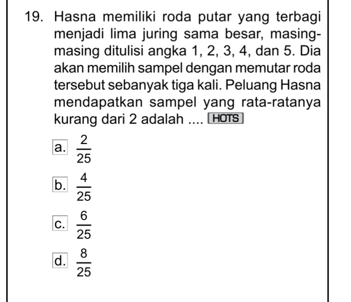 Hasna memiliki roda putar yang terbagi
menjadi lima juring sama besar, masing-
masing ditulisi angka 1, 2, 3, 4, dan 5. Dia
akan memilih sampel dengan memutar roda
tersebut sebanyak tiga kali. Peluang Hasna
mendapatkan sampel yang rata-ratanya
kurang dari 2 adalah .... [ Hots
a.  2/25 
b.  4/25 
C.  6/25 
d.  8/25 