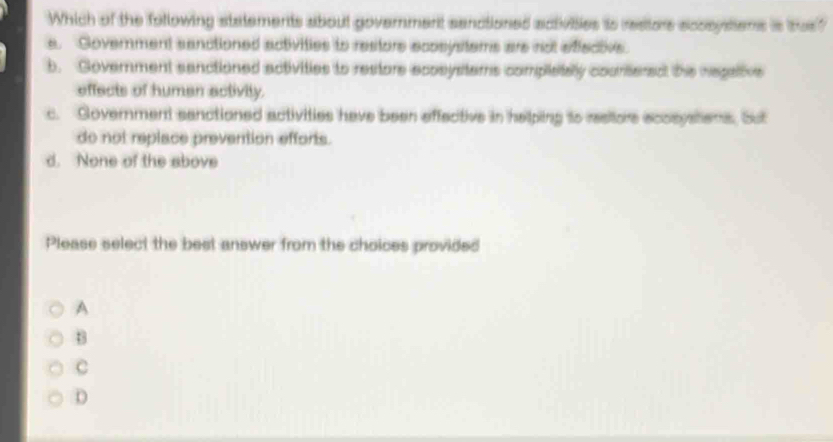 Which of the following statements about government senctioned activibies is restors acosystions is tes?
e. Government sanctioned activities to restore ecosystems are not effective
b. Goverment sanctioned activities to restore acosystems completaly counteredt the negative
effects of human activity.
c. Government senctioned activities have been effective in helping to resitore acosystens. Sut
do not replace prevention efforts.
d. None of the above
Please select the best answer from the choices provided
A
B
c
D