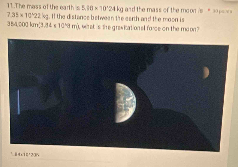 The mass of the earth is 5.98* 10^(wedge)24kg and the mass of the moon is * 30 points
7,35* 10^(wedge)22kg. If the distance between the earth and the moon is
384,000km(3.84* 10^(wedge)8m) , what is the gravitational force on the moon?
1.84* 10^(wedge)20N