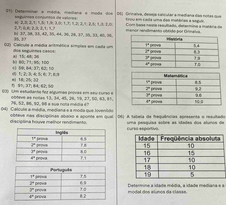 Determinar a média, mediana e moda dos 05) Grinalva, deseja calcular a mediana das notas que
seguintes conjuntos de valores: tirou em cada uma das matérias a seguir.
a) 2,3; 2,1; 1,5; 1,9; 3,0; 1,7; 1,2; 2,1; 2,5; 1,3; 2,0; Com base neste resultado, determine a matéria de
2,7; 0,8; 2,3; 2,1; 1,7 menor rendimento obtido por Grinalva.
b) 37, 38, 33, 42, 35, 44, 36, 28, 37, 35, 33, 40, 36,
35, 37 
02) Calcule a média aritmética simples em cada um
dos seguintes casos:
a) 15; 48; 36 
b) 80; 71; 95; 100 
c) 59; 84; 37; 62; 10
d) 1; 2; 3; 4; 5; 6; 7; 8;9 
e) 18; 25; 32
f) 91; 37; 84; 62; 50
03) Um estudante fez algumas provas em seu curso e
obteve as notas 13, 34, 45, 26, 19, 27, 50, 63, 81,
76, 52, 86, 92, 98 a sua nota média é? 
04) Calcule a média, mediana e a moda que Jovenildo
obteve nas disciplinas abaixo e aponte em qual 06) A tabela de frequências apresenta o resultado
disciplina houve melhor rendimento. uma pesquisa sobre as idades dos alunos de
curso esportivo.
 
Determine a idade média, a idade mediana e a
modal dos alunos da classe.