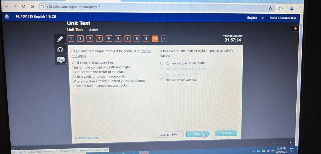 FL-1001315-English 1 B-CR Nikita Khodakovskyi 
English 
Unit Test 
Unit Test Active
1 2 3 4 5 6 7 8 9 10 D TIME REMAINING 
01:57:14 
Read Juliet's dialogue from Act IV, scene iii of Romeo In this excerpt, the motif of night emphasizes Juliet's 
and Juliet. fear that 
AB 
Or, if I live, is it not very like, Romeo will join her in death. 
The horrible conceit of death and night, 
she will be haunted by ahost. 
Together with the terror of the place, 
As in a vault, an ancient receptacle, Romeo will never find her 
Where, for these many hundred years, the bones she will never wake up. 
Of all my buried ancestors are pack'd; 
Mark this and return Save and Exit Next Submit 
10:35 AM 
https://r12.core.learn.edgenuity.com/ContentViewers/AssessmentViewer/Activity# 
6/25/2024