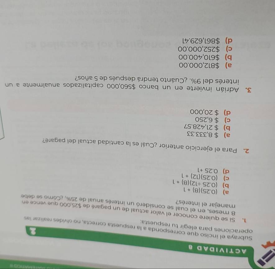 A C T I V I D A D 8
Subraya el inciso que corresponda a la respuesta correcta, no olvides realizar las
operaciones para elegir tu respuesta:
1. Si se quiere conocer el valor actual de un pagaré de $25,000 que vence en
8 meses, en el cual se consideró un interés anual de 25%, ¿Cómo se debe
manejar el interés?
a) (0.25)(8)+1
b) (0.25/ 12)(8)+1
c) (0.25)(12)+1
d) 0.25+1
2. Para el ejercicio anterior ¿Cuál es la cantidad actual del pagaré?
a) $ 8,333.33
b) $ 21,428.57
c) $ 6,250
d) $ 20,000
3. Adrián invierte en un banco $560,000 capitalizados anualmente a un
interés del 9%. ¿Cuánto tendrá después de 5 años?
a) $812,000.00
b) $610,400.00
c) $252,000.00
d) $861,629.41