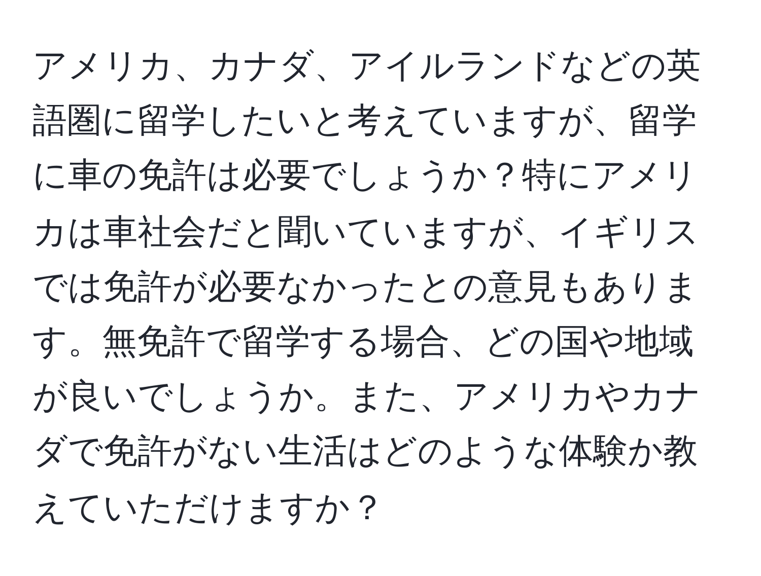 アメリカ、カナダ、アイルランドなどの英語圏に留学したいと考えていますが、留学に車の免許は必要でしょうか？特にアメリカは車社会だと聞いていますが、イギリスでは免許が必要なかったとの意見もあります。無免許で留学する場合、どの国や地域が良いでしょうか。また、アメリカやカナダで免許がない生活はどのような体験か教えていただけますか？