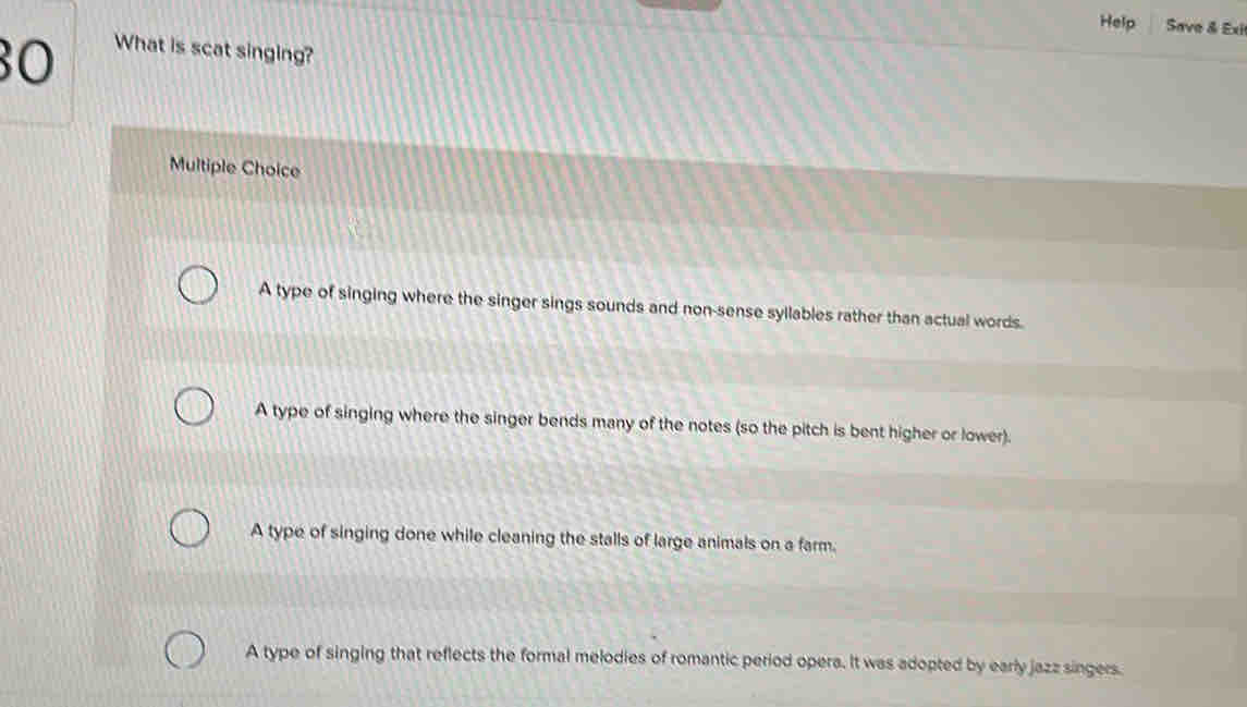 Help Save & Exi
30
What is scat singing?
Multiple Choice
A type of singing where the singer sings sounds and non-sense syllables rather than actual words.
A type of singing where the singer bends many of the notes (so the pitch is bent higher or lower).
A type of singing done while cleaning the stalls of large animals on a farm.
A type of singing that reflects the formal melodies of romantic period opera. It was adopted by early jazz singers.