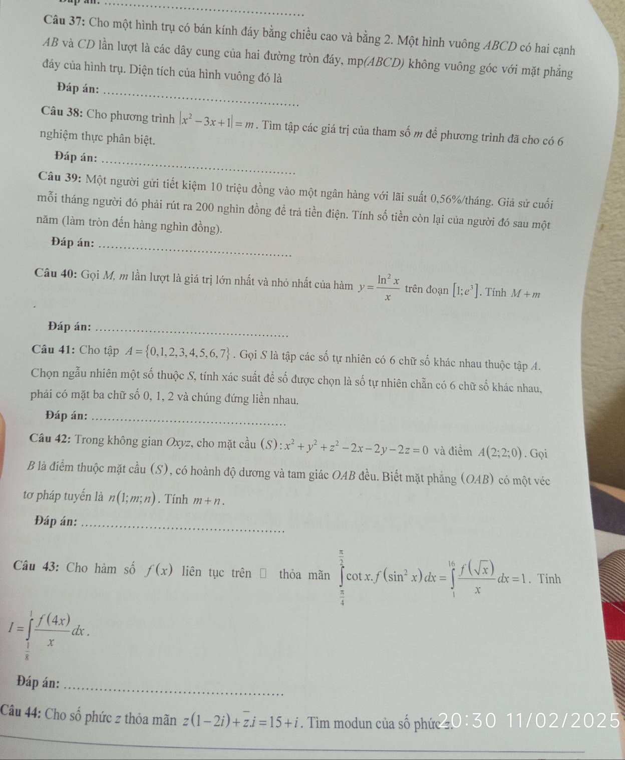 Cho một hình trụ có bán kính đáy bằng chiều cao và bằng 2. Một hình vuông ABCD có hai cạnh
AB và CD lần lượt là các dây cung của hai đường tròn đáy, mp(ABCD) không vuông góc với mặt phẳng
đáy của hình trụ. Diện tích của hình vuông đó là
Đáp án:_
Câu 38: Cho phương trình |x^2-3x+1|=m. Tìm tập các giá trị của tham số m để phương trình đã cho có 6
nghiệm thực phân biệt.
Đáp án:
_
Câu 39: Một người gửi tiết kiệm 10 triệu đồng vào một ngân hàng với lãi suất 0,56%/tháng. Giả sử cuối
mỗi tháng người đó phải rút ra 200 nghìn đồng đề trả tiền điện. Tính số tiền còn lại của người đó sau một
năm (làm tròn đến hàng nghìn đồng).
Đáp án:_
Câu 40: Gọi M, m lần lượt là giá trị lớn nhất và nhỏ nhất của hàm y= ln^2x/x  trên đoạn [1;e^3]. Tính M+m
Đáp án:_
Câu 41: Cho tập A= 0,1,2,3,4,5,6,7. Gọi S là tập các số tự nhiên có 6 chữ số khác nhau thuộc tập A.
Chọn ngẫu nhiên một số thuộc S, tính xác suất để số được chọn là số tự nhiên chẵn có 6 chữ số khác nhau,
phải có mặt ba chữ số 0, 1, 2 và chúng đứng liền nhau.
Đáp án:_
Câu 42: Trong không gian Oxyz, cho mặt cầu (S): x^2+y^2+z^2-2x-2y-2z=0 và điểm A(2;2;0). Gọi
B là điểm thuộc mặt cầu (S), có hoành độ dương và tam giác OAB đều. Biết mặt phẳng (OAB) có một véc
tơ pháp tuyến là n(1;m;n). Tính m+n.
Đáp án:_
Câu 43: Cho hàm số f(x) liên tục trên  a thỏa mãn ∈tlimits _ π /4 ^ π /2 cot x.f(sin^2x)dx=∈tlimits _1^((16)frac f(sqrt(x)))xdx=1. Tính
I=∈tlimits _ 1/8 ^1 f(4x)/x dx.
Đáp án:_
_
Câu 44: Cho số phức z thỏa mãn z(1-2i)+z.i=15+i. Tìim modun của số phức  0 : 30 11/02/2025