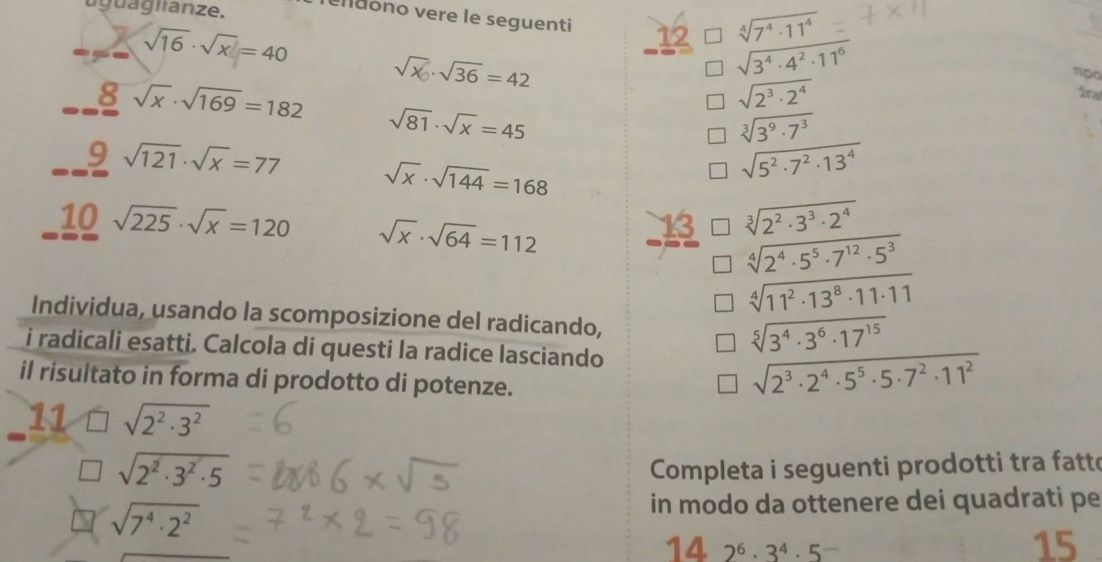 uguaglianze. 
Tendono vere le seguenti 12 sqrt[4](7^4· 11^4)
sqrt(16)· sqrt(x)=40
sqrt(3^4· 4^2· 11^6)
√x √36 = 42 npo
8sqrt(x)· sqrt(169)=182
sqrt(2^3· 2^4)
ira
sqrt(81)· sqrt(x)=45
sqrt[3](3^9· 7^3)
9sqrt(121)· sqrt(x)=77
sqrt(x)· sqrt(144)=168
sqrt(5^2· 7^2· 13^4)
10sqrt(225)· sqrt(x)=120
sqrt(x)· sqrt(64)=112
sqrt[3](2^2· 3^3· 2^4)
sqrt[4](2^4· 5^5· 7^(12)· 5^3)
sqrt[4](11^2· 13^8· 11· 11)
Individua, usando la scomposizione del radicando, 
i radicali esatti. Calcola di questi la radice lasciando
sqrt[5](3^4· 3^6· 17^(15))
il risultato in forma di prodotto di potenze.
sqrt(2^3· 2^4· 5^5· 5· 7^2· 11^2)
11 sqrt(2^2· 3^2)
sqrt(2^2· 3^2· 5)
Completa i seguenti prodotti tra fatte
sqrt(7^4· 2^2)
in modo da ottenere dei quadrati pe 
14 2^6· 3^4· 5^-
15