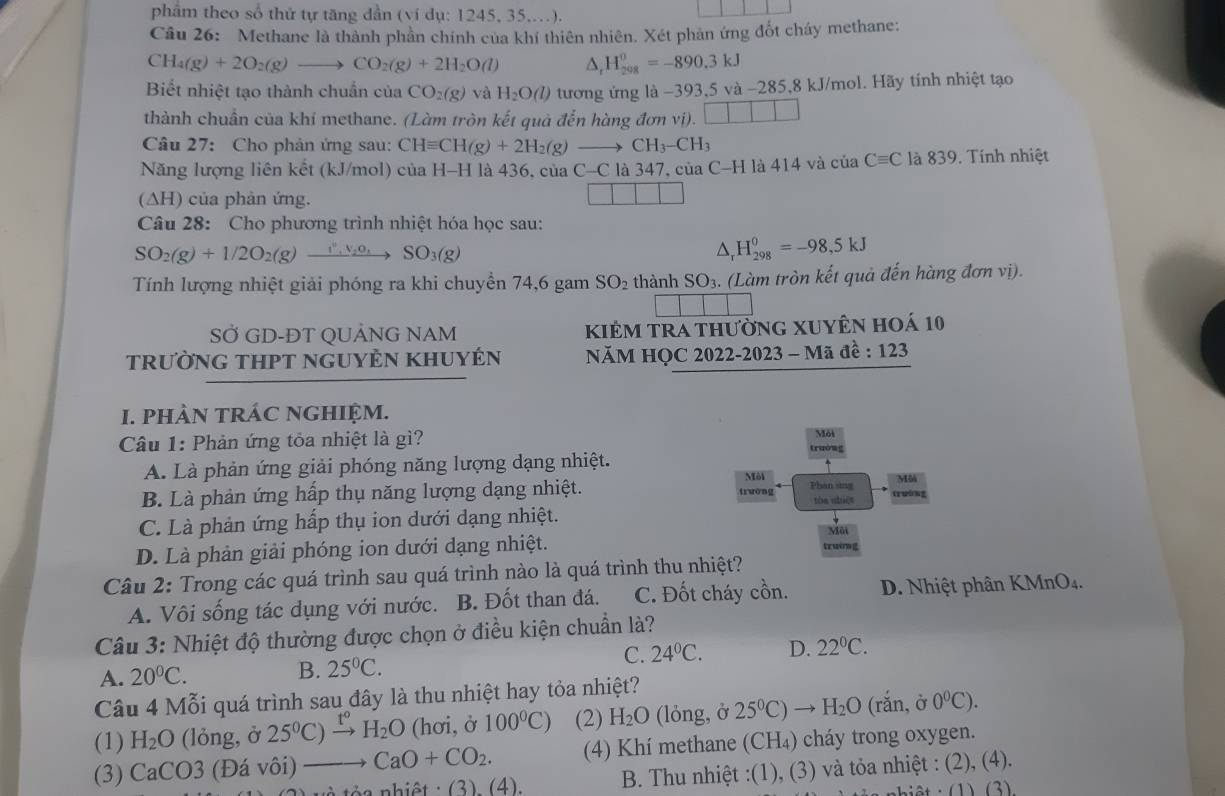 phẩm theo số thứ tự tăng dẫn (ví dụ: 1245, 35,.).
Câu 26: Methane là thành phần chính của khí thiên nhiên. Xét phản ứng đốt cháy methane:
CH_4(g)+2O_2(g)to CO_2(g)+2H_2O(l) △ _rH_(208)^0=-890.3kJ
Biết nhiệt tạo thành chuẩn của CO_2(g) và H_2O(l) tương ứng là −393,5 và -285,8 kJ/mol. Hãy tính nhiệt tạo
thành chuẩn của khí methane. (Làm tròn kết quả đến hàng đơn vị). □ □ □
Câu 27: Cho phản ứng sau: CHequiv CH(g)+2H_2(g) CH_3-CH_3
Năng lượng liên kết (kJ/mol) của H-H là 436, của C- C là 347, của C-H là 414 và của Cequiv C là 839. Tính nhiệt
(ΔH) của phản ứng.
Câu 28: Cho phương trình nhiệt hóa học sau:
SO_2(g)+1/2O_2(g) xrightarrow I^v,N_2O_3 SO_3(g)
△ _rH_(298)^0=-98,5kJ
Tính lượng nhiệt giải phóng ra khi chuyển 74,6 gam SO_2 thành SO_3. (Làm tròn kết quả đến hàng đơn vị).
SỞ GD-ĐT QUẢNG NAM kiẻm tra thường xuyên hoá 10
trườNG THPT nGUYÊN KHUYÉN  NăM HQC 2022-2023 - Mã đề : 123
I. PHÀN TRÁC NGHIỆM.
Môi
Câu 1: Phản ứng tỏa nhiệt là gì? trường
A. Là phản ứng giải phóng năng lượng dạng nhiệt.
Môi Mô
B. Là phản ứng hấp thụ năng lượng dạng nhiệt. twòng Phan sing trường
tón shiēt
C. Là phản ứng hấp thụ ion dưới dạng nhiệt. Môi
D. Là phản giải phóng ion dưới dạng nhiệt. truờng
Câu 2: Trong các quá trình sau quá trình nào là quá trình thu nhiệt?
A. Vôi sống tác dụng với nước. B. Đốt than đá. C. Đốt cháy cồn. D. Nhiệt phân KMnO₄.
Câu 3: Nhiệt độ thường được chọn ở điều kiện chuẩn là?
A. 20°C.
B. 25°C. C. 24°C. D. 22°C.
Câu 4 Mỗi quá trình sau đây là thu nhiệt hay tỏa nhiệt?
(1) H_2O (lỏng, ở 25^0C)^_ t^c H_2O (hơi, ở 100°C) (2) H_2O (lỏng, ở 25^0C)to H_2O (rắn, ở 0^0C).
(3) CaCO3 (Đá vôi) CaO+CO_2. (4) Khí methane (CH₄) cháy trong oxygen.
nh iột : (3) (4) B. Thu nhiệt :(1), (3) và tỏa nhiệt : (2), (4).