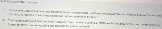 he Policy was written because:
a. Service and Coroners' reports and statistical evidence indicate that Heat Illness remains a problem for Defence and new Direction and
Guidance is required to eliminate deaths and reduce casualties in the future.
b. The Health, Safety and Environmental Protection Directorate is re-writing all MOD Health and Safety direction and guidance in a new
format to make it more engaging and readable for a wider audience.