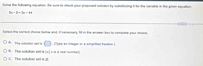 Solve the following equation. Be sure to check your proposed solution by substituting it for the variable in the given equation.
5x-8=3x-44
Select the correct choice below and, if necessary, fill in the answer box to complete your choice.
A. The solution set is □. (Type an integer or a simplified fraction.)
B. The solution set is  x|x is a real number).
C. The solution set is Ø.