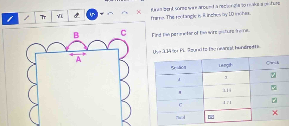 Tr sqrt(± ) L Kiran bent some wire around a rectangle to make a picture 
frame. The rectangle is 8 inches by 10 inches. 
Find the perimeter of the wire picture frame. 
for Pi. Round to the nearest hundredth.