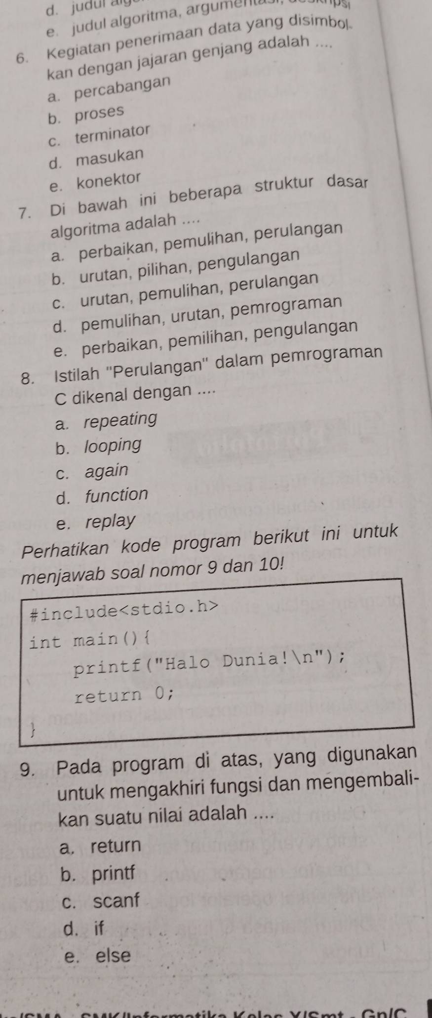 d. judul ag
e. judul algoritma, argument
6. Kegiatan penerimaan data yang disimbol
kan dengan jajaran genjang adalah ....
a. percabangan
b. proses
c. terminator
d. masukan
e. konektor
7. Di bawah ini beberapa struktur dasar
algoritma adalah ....
a. perbaikan, pemulihan, perulangan
b. urutan, pilihan, pengulangan
c. urutan, pemulihan, perulangan
d. pemulihan, urutan, pemrograman
e. perbaikan, pemilihan, pengulangan
8. Istilah ''Perulangan'' dalam pemrograman
C dikenal dengan ....
a. repeating
b. looping
c. again
d. function
e. replay
Perhatikan kode program berikut ini untuk
menjawab soal nomor 9 dan 10!
#include
int main()
printf("Halo Dunia!n");
return 0;

9. Pada program di atas, yang digunakan
untuk mengakhiri fungsi dan mengembali-
kan suatu nilai adalah ....
a, return
b. printf
c. scanf
d. if
e. else