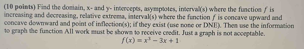 Find the domain, x - and y - intercepts, asymptotes, interval(s) where the function f is 
increasing and decreasing, relative extrema, interval(s) where the function f is concave upward and 
concave downward and point of inflection(s); if they exist (use none or DNE). Then use the information 
to graph the function All work must be shown to receive credit. Just a graph is not acceptable.
f(x)=x^3-3x+1